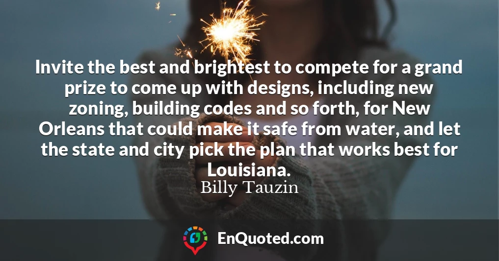 Invite the best and brightest to compete for a grand prize to come up with designs, including new zoning, building codes and so forth, for New Orleans that could make it safe from water, and let the state and city pick the plan that works best for Louisiana.