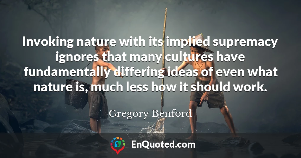 Invoking nature with its implied supremacy ignores that many cultures have fundamentally differing ideas of even what nature is, much less how it should work.