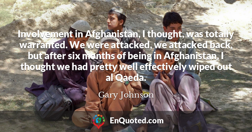 Involvement in Afghanistan, I thought, was totally warranted. We were attacked, we attacked back, but after six months of being in Afghanistan, I thought we had pretty well effectively wiped out al Qaeda.