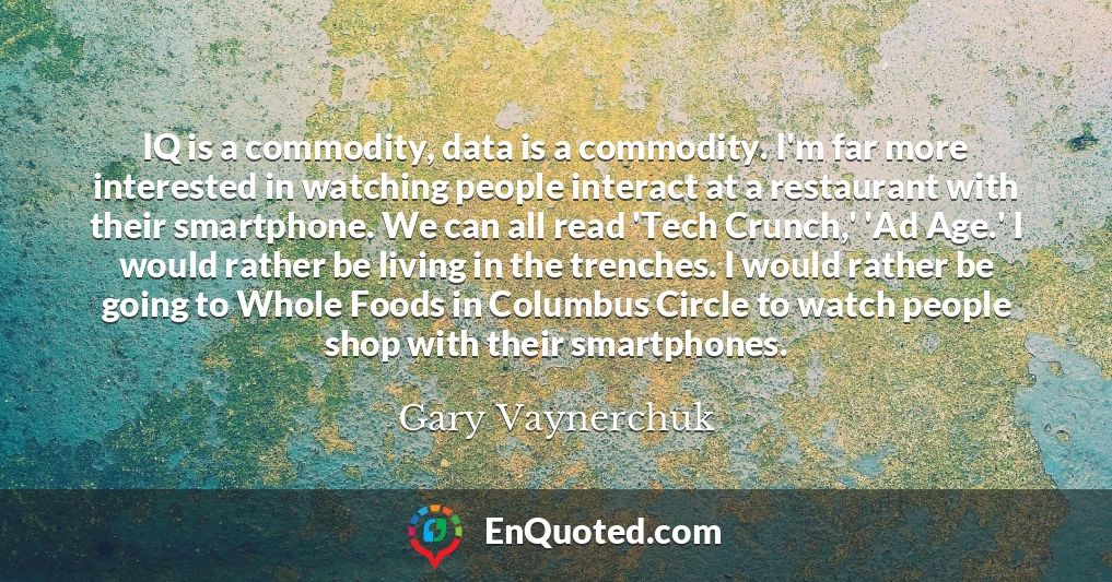 IQ is a commodity, data is a commodity. I'm far more interested in watching people interact at a restaurant with their smartphone. We can all read 'Tech Crunch,' 'Ad Age.' I would rather be living in the trenches. I would rather be going to Whole Foods in Columbus Circle to watch people shop with their smartphones.