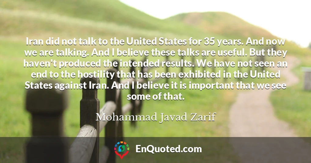 Iran did not talk to the United States for 35 years. And now we are talking. And I believe these talks are useful. But they haven't produced the intended results. We have not seen an end to the hostility that has been exhibited in the United States against Iran. And I believe it is important that we see some of that.