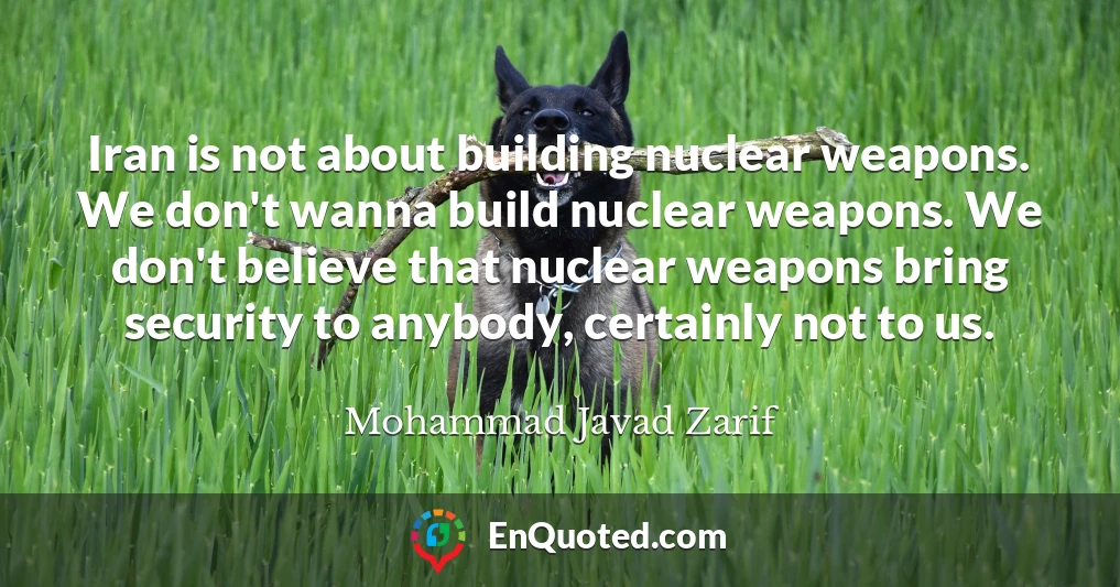 Iran is not about building nuclear weapons. We don't wanna build nuclear weapons. We don't believe that nuclear weapons bring security to anybody, certainly not to us.