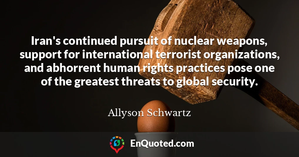 Iran's continued pursuit of nuclear weapons, support for international terrorist organizations, and abhorrent human rights practices pose one of the greatest threats to global security.