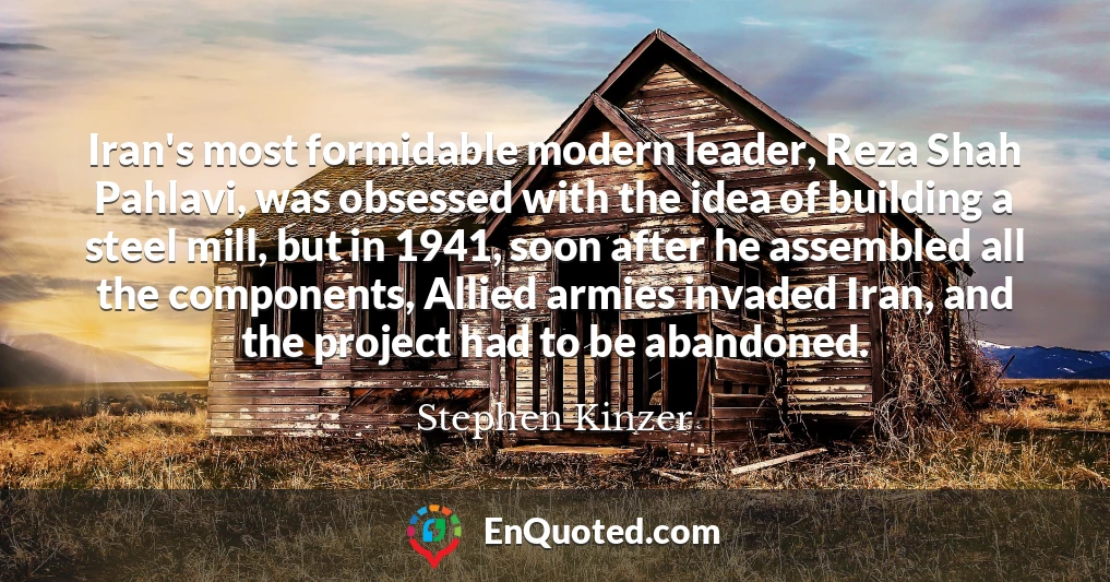 Iran's most formidable modern leader, Reza Shah Pahlavi, was obsessed with the idea of building a steel mill, but in 1941, soon after he assembled all the components, Allied armies invaded Iran, and the project had to be abandoned.