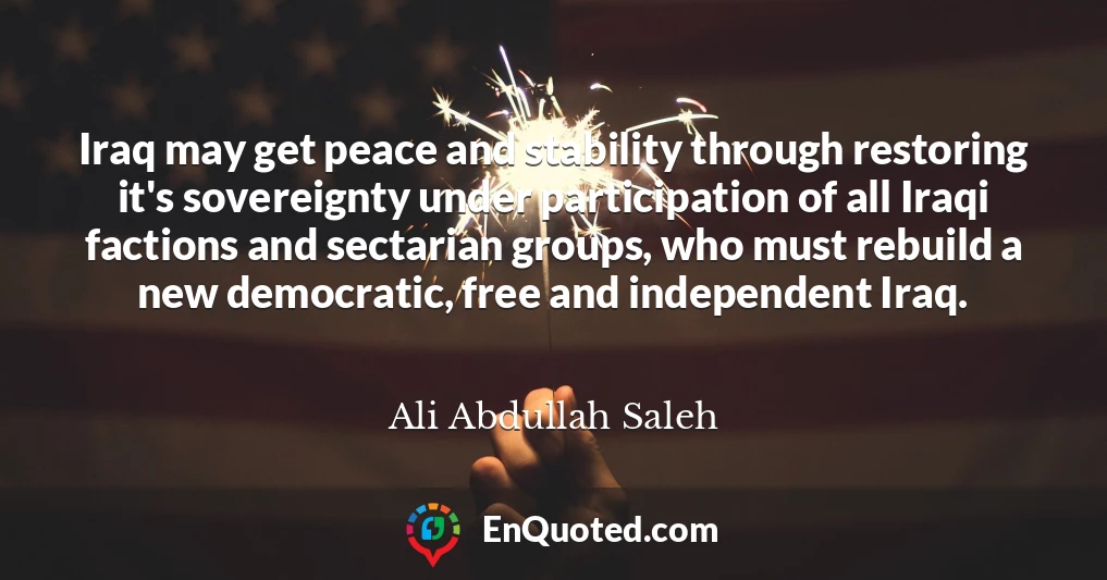 Iraq may get peace and stability through restoring it's sovereignty under participation of all Iraqi factions and sectarian groups, who must rebuild a new democratic, free and independent Iraq.