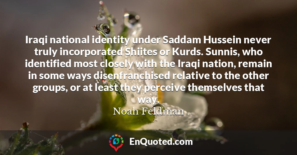 Iraqi national identity under Saddam Hussein never truly incorporated Shiites or Kurds. Sunnis, who identified most closely with the Iraqi nation, remain in some ways disenfranchised relative to the other groups, or at least they perceive themselves that way.