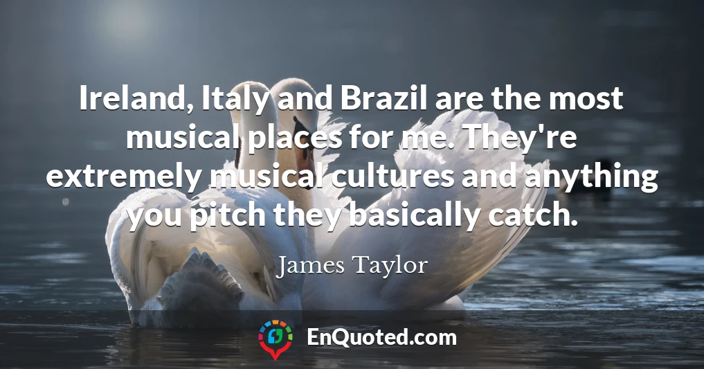 Ireland, Italy and Brazil are the most musical places for me. They're extremely musical cultures and anything you pitch they basically catch.