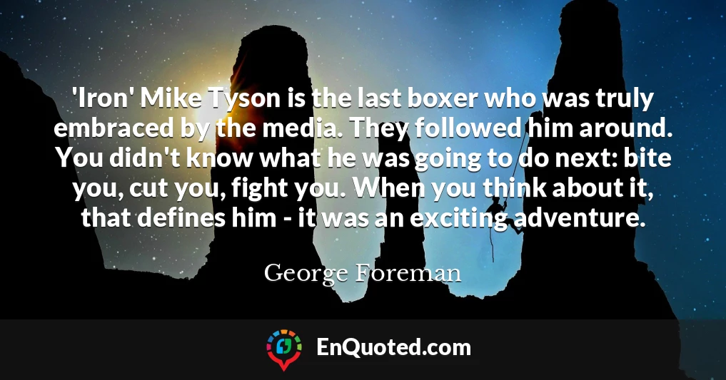 'Iron' Mike Tyson is the last boxer who was truly embraced by the media. They followed him around. You didn't know what he was going to do next: bite you, cut you, fight you. When you think about it, that defines him - it was an exciting adventure.