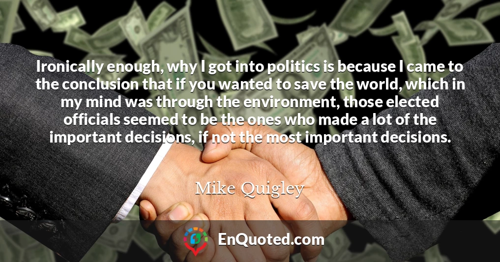 Ironically enough, why I got into politics is because I came to the conclusion that if you wanted to save the world, which in my mind was through the environment, those elected officials seemed to be the ones who made a lot of the important decisions, if not the most important decisions.