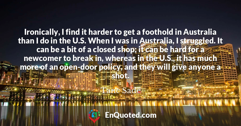 Ironically, I find it harder to get a foothold in Australia than I do in the U.S. When I was in Australia, I struggled. It can be a bit of a closed shop; it can be hard for a newcomer to break in, whereas in the U.S., it has much more of an open-door policy, and they will give anyone a shot.