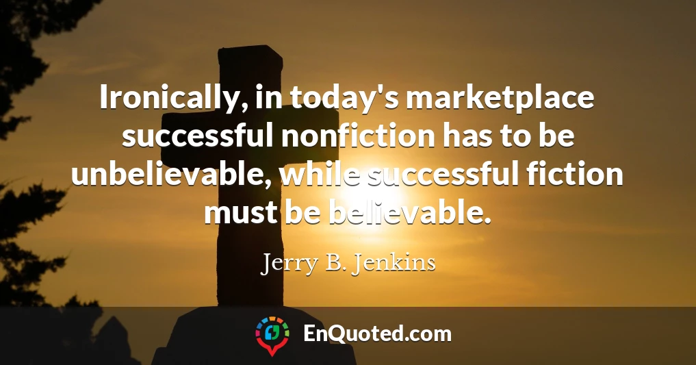 Ironically, in today's marketplace successful nonfiction has to be unbelievable, while successful fiction must be believable.