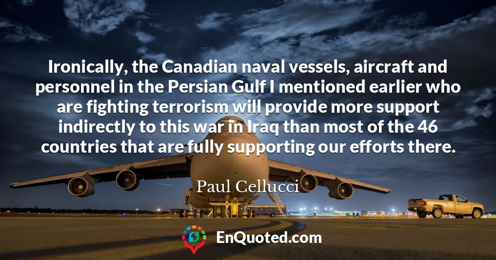 Ironically, the Canadian naval vessels, aircraft and personnel in the Persian Gulf I mentioned earlier who are fighting terrorism will provide more support indirectly to this war in Iraq than most of the 46 countries that are fully supporting our efforts there.