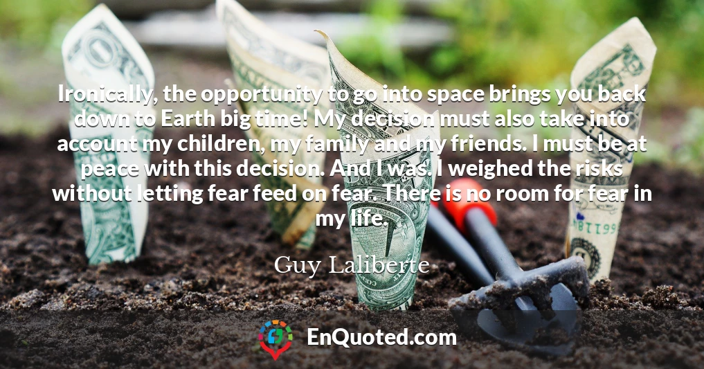 Ironically, the opportunity to go into space brings you back down to Earth big time! My decision must also take into account my children, my family and my friends. I must be at peace with this decision. And I was. I weighed the risks without letting fear feed on fear. There is no room for fear in my life.