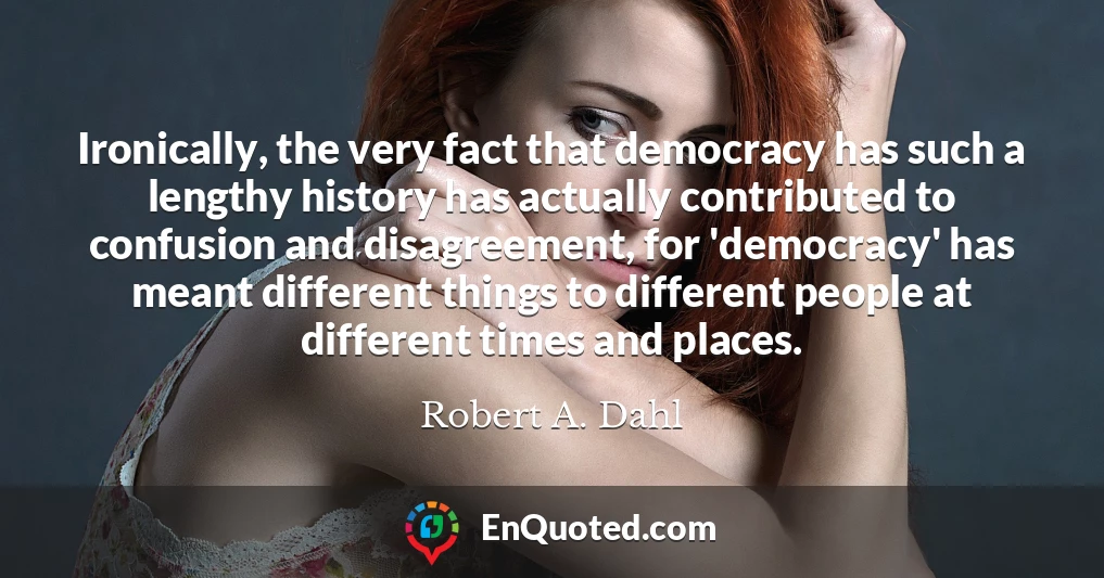 Ironically, the very fact that democracy has such a lengthy history has actually contributed to confusion and disagreement, for 'democracy' has meant different things to different people at different times and places.