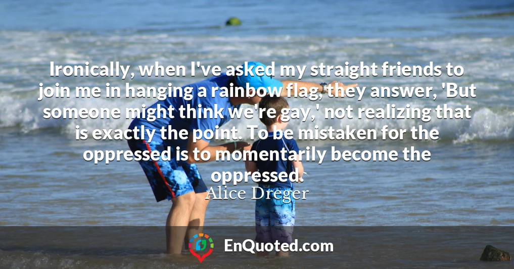 Ironically, when I've asked my straight friends to join me in hanging a rainbow flag, they answer, 'But someone might think we're gay,' not realizing that is exactly the point. To be mistaken for the oppressed is to momentarily become the oppressed.