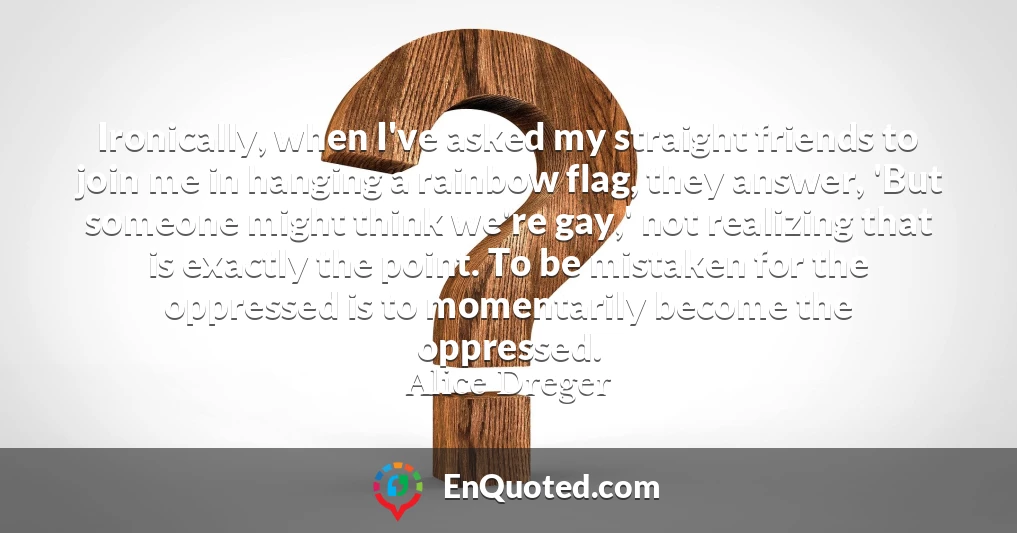 Ironically, when I've asked my straight friends to join me in hanging a rainbow flag, they answer, 'But someone might think we're gay,' not realizing that is exactly the point. To be mistaken for the oppressed is to momentarily become the oppressed.