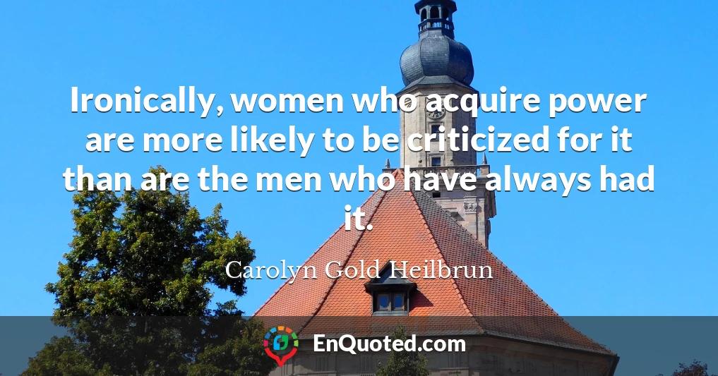 Ironically, women who acquire power are more likely to be criticized for it than are the men who have always had it.