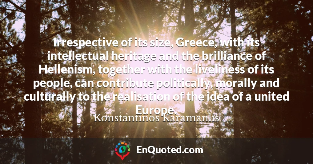 Irrespective of its size, Greece, with its intellectual heritage and the brilliance of Hellenism, together with the liveliness of its people, can contribute politically, morally and culturally to the realisation of the idea of a united Europe.