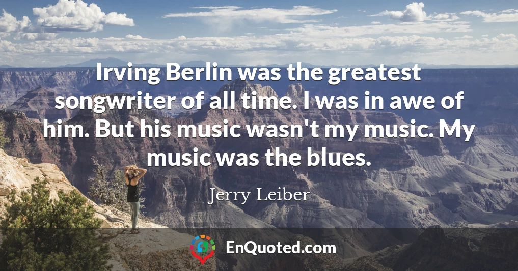 Irving Berlin was the greatest songwriter of all time. I was in awe of him. But his music wasn't my music. My music was the blues.