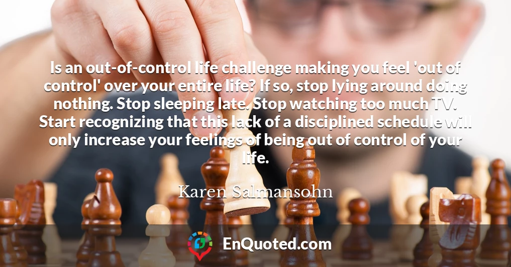 Is an out-of-control life challenge making you feel 'out of control' over your entire life? If so, stop lying around doing nothing. Stop sleeping late. Stop watching too much TV. Start recognizing that this lack of a disciplined schedule will only increase your feelings of being out of control of your life.