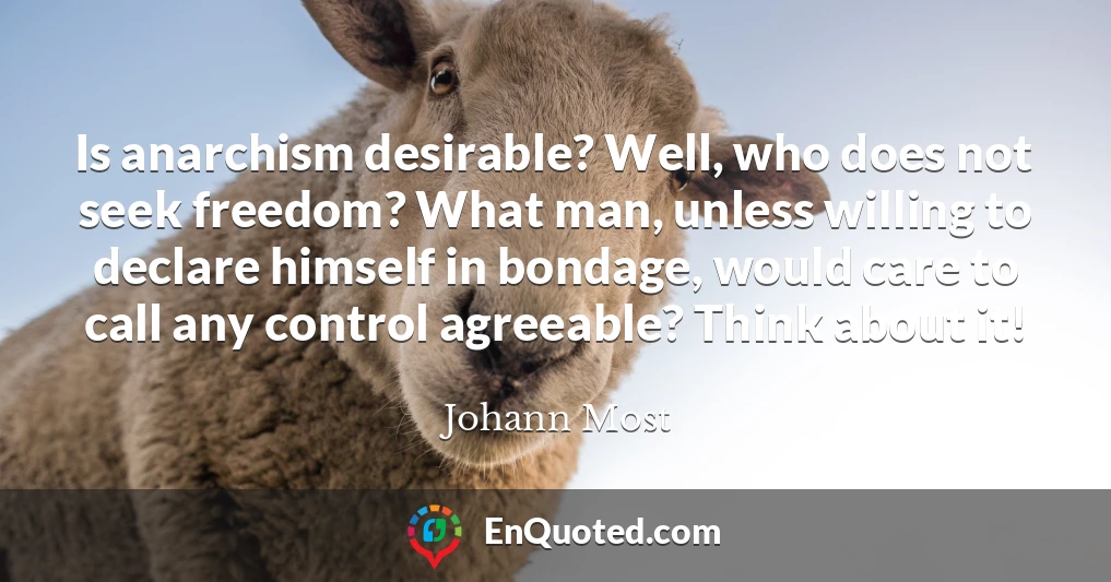 Is anarchism desirable? Well, who does not seek freedom? What man, unless willing to declare himself in bondage, would care to call any control agreeable? Think about it!