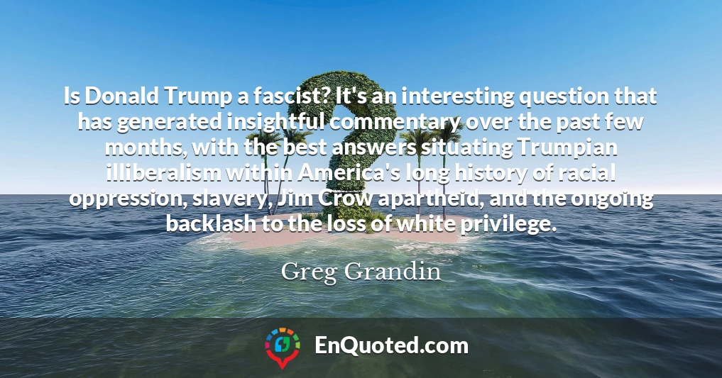 Is Donald Trump a fascist? It's an interesting question that has generated insightful commentary over the past few months, with the best answers situating Trumpian illiberalism within America's long history of racial oppression, slavery, Jim Crow apartheid, and the ongoing backlash to the loss of white privilege.