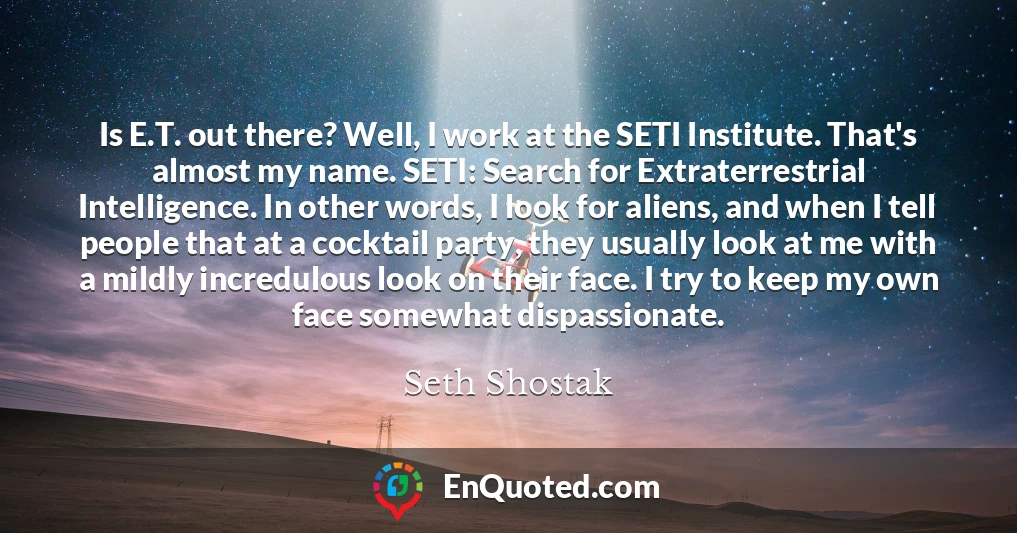 Is E.T. out there? Well, I work at the SETI Institute. That's almost my name. SETI: Search for Extraterrestrial Intelligence. In other words, I look for aliens, and when I tell people that at a cocktail party, they usually look at me with a mildly incredulous look on their face. I try to keep my own face somewhat dispassionate.