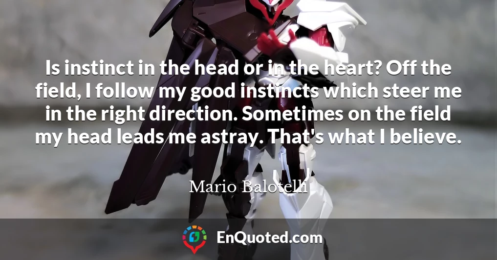 Is instinct in the head or in the heart? Off the field, I follow my good instincts which steer me in the right direction. Sometimes on the field my head leads me astray. That's what I believe.