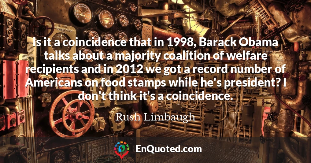 Is it a coincidence that in 1998, Barack Obama talks about a majority coalition of welfare recipients and in 2012 we got a record number of Americans on food stamps while he's president? I don't think it's a coincidence.