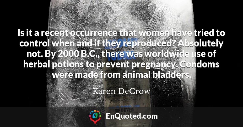 Is it a recent occurrence that women have tried to control when and if they reproduced? Absolutely not. By 2000 B.C., there was worldwide use of herbal potions to prevent pregnancy. Condoms were made from animal bladders.