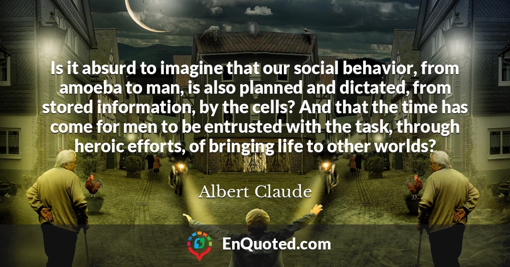 Is it absurd to imagine that our social behavior, from amoeba to man, is also planned and dictated, from stored information, by the cells? And that the time has come for men to be entrusted with the task, through heroic efforts, of bringing life to other worlds?