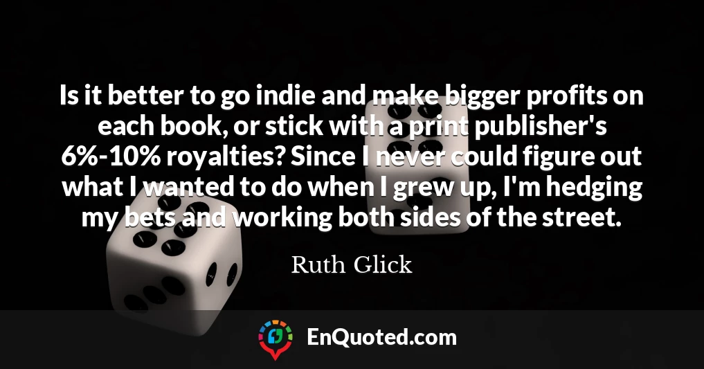 Is it better to go indie and make bigger profits on each book, or stick with a print publisher's 6%-10% royalties? Since I never could figure out what I wanted to do when I grew up, I'm hedging my bets and working both sides of the street.
