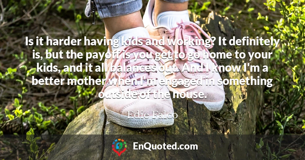 Is it harder having kids and working? It definitely is, but the payoff is you get to go home to your kids, and it all balances out. And I know I'm a better mother when I'm engaged in something outside of the house.