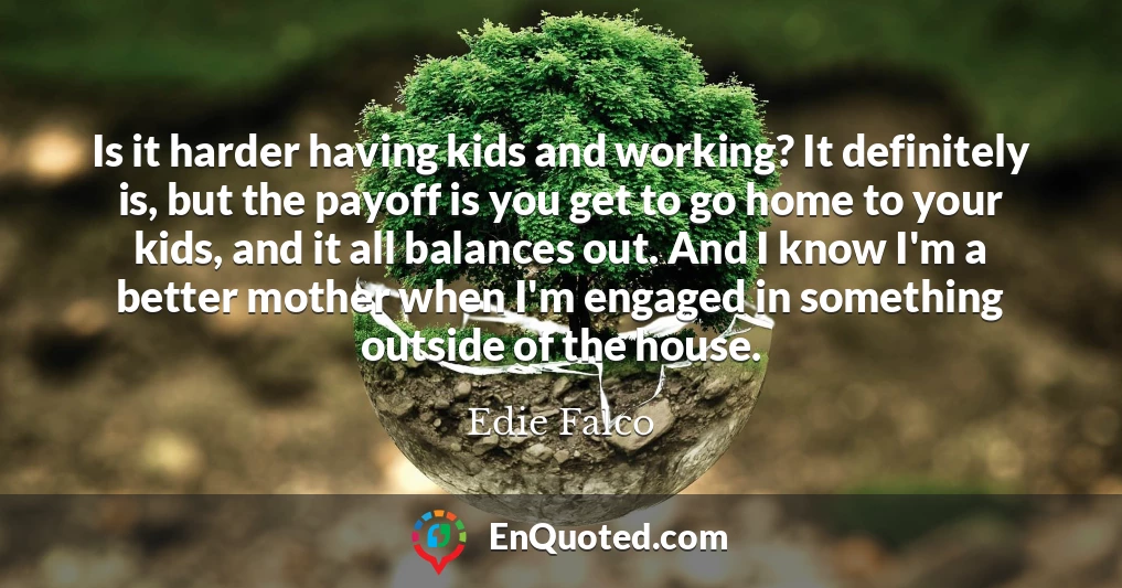 Is it harder having kids and working? It definitely is, but the payoff is you get to go home to your kids, and it all balances out. And I know I'm a better mother when I'm engaged in something outside of the house.