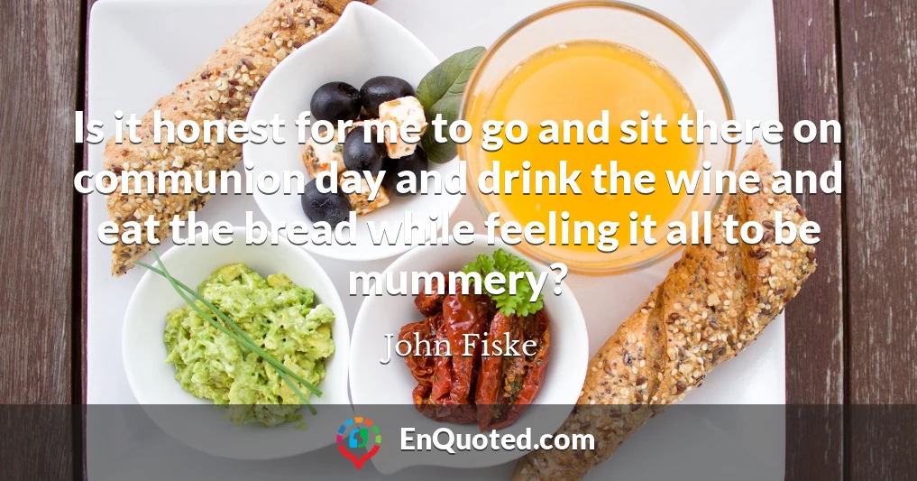 Is it honest for me to go and sit there on communion day and drink the wine and eat the bread while feeling it all to be mummery?