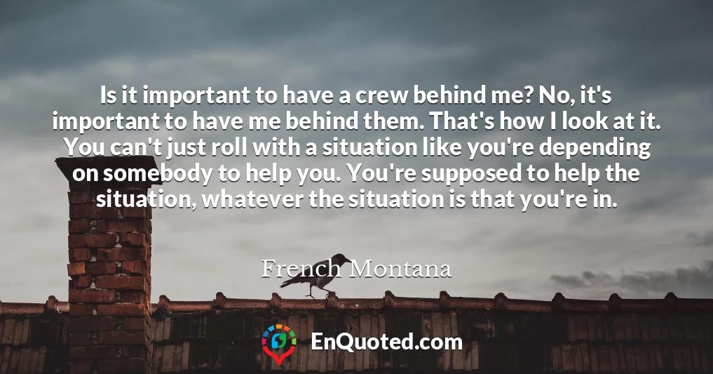 Is it important to have a crew behind me? No, it's important to have me behind them. That's how I look at it. You can't just roll with a situation like you're depending on somebody to help you. You're supposed to help the situation, whatever the situation is that you're in.