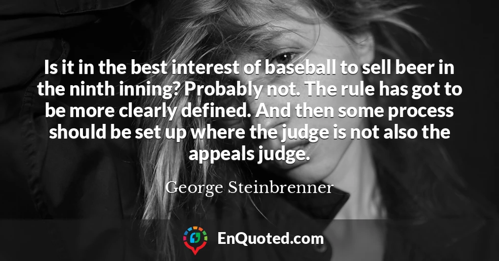 Is it in the best interest of baseball to sell beer in the ninth inning? Probably not. The rule has got to be more clearly defined. And then some process should be set up where the judge is not also the appeals judge.