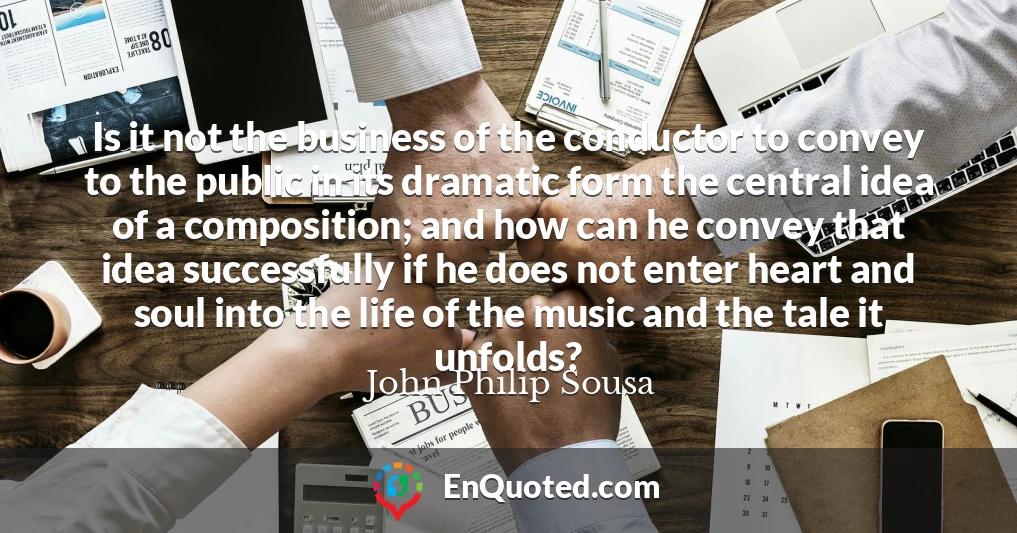 Is it not the business of the conductor to convey to the public in its dramatic form the central idea of a composition; and how can he convey that idea successfully if he does not enter heart and soul into the life of the music and the tale it unfolds?