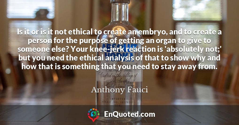 Is it or is it not ethical to create an embryo, and to create a person for the purpose of getting an organ to give to someone else? Your knee-jerk reaction is 'absolutely not;' but you need the ethical analysis of that to show why and how that is something that you need to stay away from.