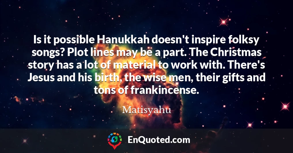 Is it possible Hanukkah doesn't inspire folksy songs? Plot lines may be a part. The Christmas story has a lot of material to work with. There's Jesus and his birth, the wise men, their gifts and tons of frankincense.
