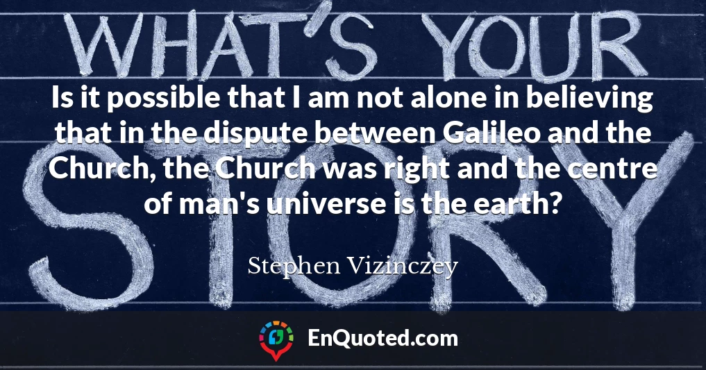 Is it possible that I am not alone in believing that in the dispute between Galileo and the Church, the Church was right and the centre of man's universe is the earth?