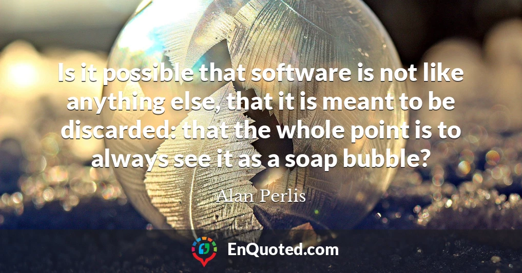 Is it possible that software is not like anything else, that it is meant to be discarded: that the whole point is to always see it as a soap bubble?
