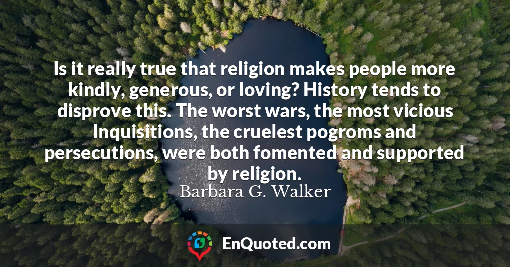 Is it really true that religion makes people more kindly, generous, or loving? History tends to disprove this. The worst wars, the most vicious Inquisitions, the cruelest pogroms and persecutions, were both fomented and supported by religion.