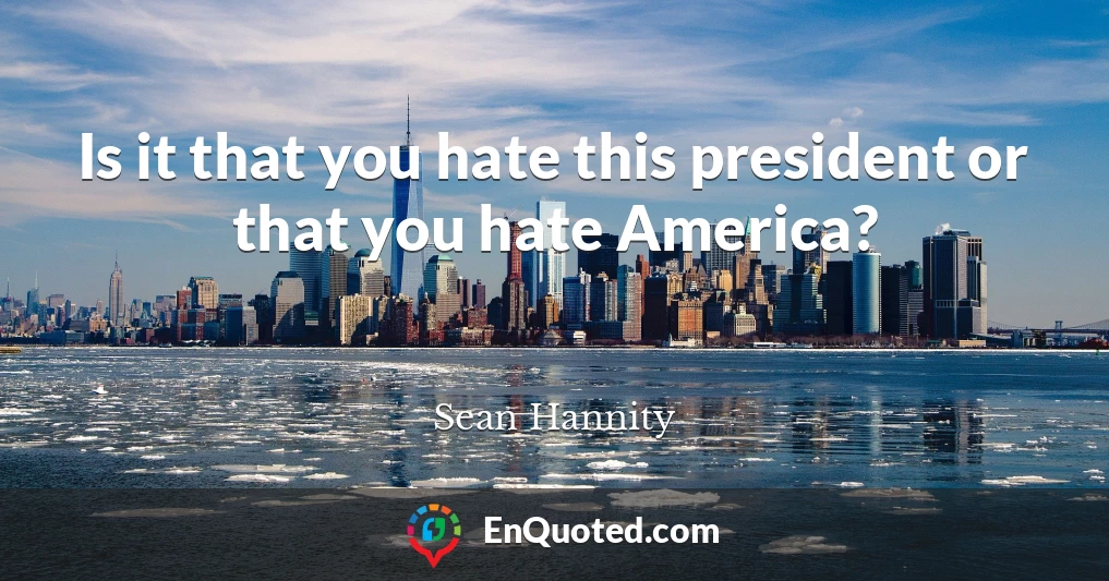 Is it that you hate this president or that you hate America?
