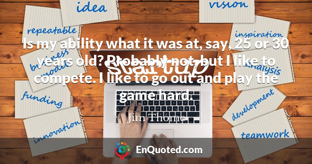 Is my ability what it was at, say, 25 or 30 years old? Probably not, but I like to compete. I like to go out and play the game hard.