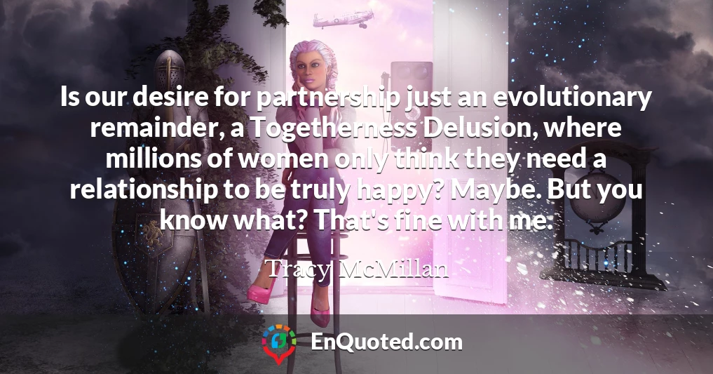 Is our desire for partnership just an evolutionary remainder, a Togetherness Delusion, where millions of women only think they need a relationship to be truly happy? Maybe. But you know what? That's fine with me.