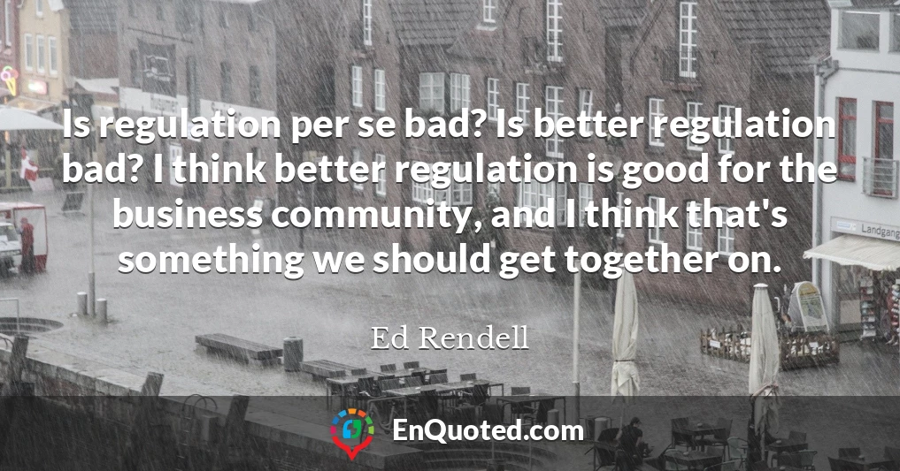 Is regulation per se bad? Is better regulation bad? I think better regulation is good for the business community, and I think that's something we should get together on.