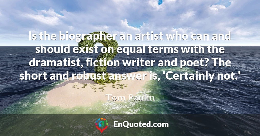 Is the biographer an artist who can and should exist on equal terms with the dramatist, fiction writer and poet? The short and robust answer is, 'Certainly not.'