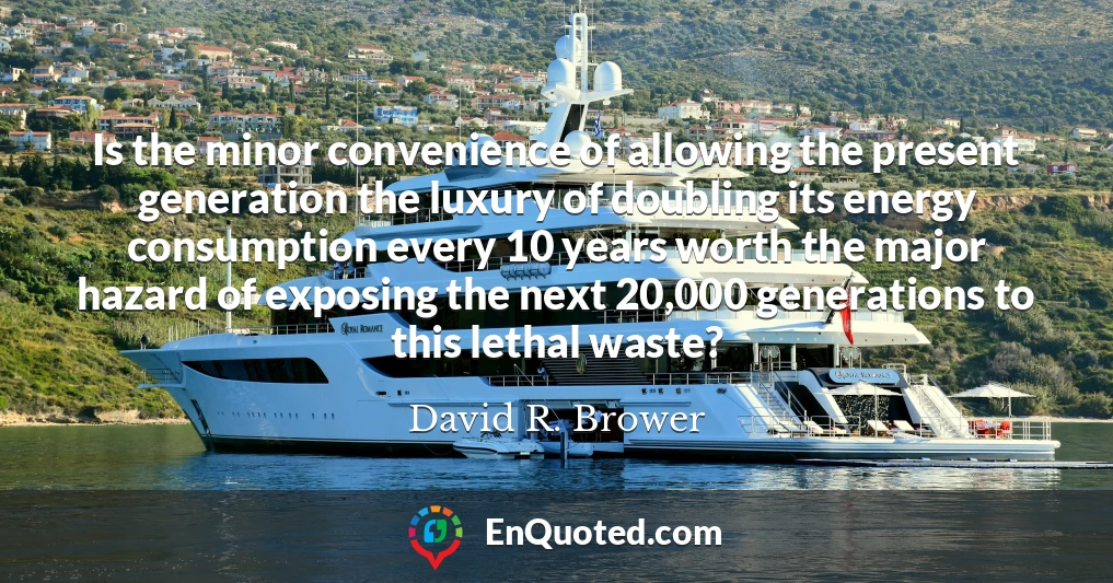 Is the minor convenience of allowing the present generation the luxury of doubling its energy consumption every 10 years worth the major hazard of exposing the next 20,000 generations to this lethal waste?
