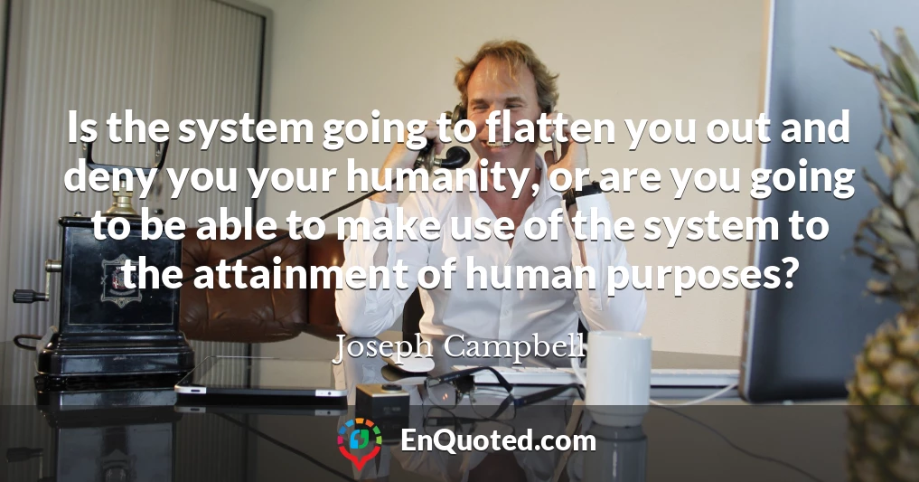 Is the system going to flatten you out and deny you your humanity, or are you going to be able to make use of the system to the attainment of human purposes?